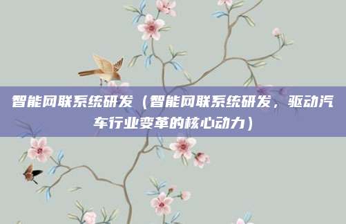 智能网联系统研发(智能网联系统研发,驱动汽车行业变革的核心动力)