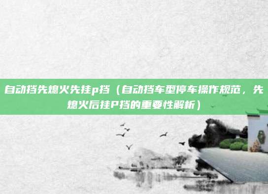 自动挡先熄火先挂p挡(自动挡车型停车操作规范,先熄火后挂P挡的重要性解析)