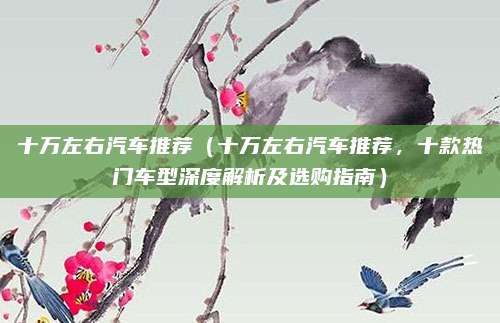 十万左右汽车推荐(十万左右汽车推荐,十款热门车型深度解析及选购指南)