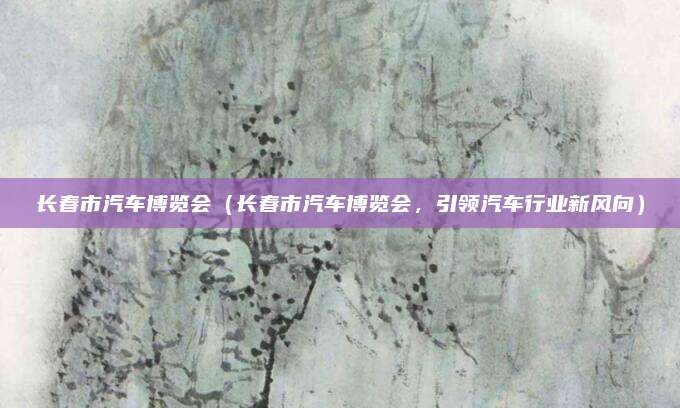 长春市汽车博览会(长春市汽车博览会,引领汽车行业新风向)