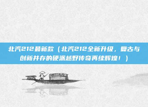北汽212最新款(北汽212全新升级,复古与创新并存的硬派越野传奇再续辉煌!)