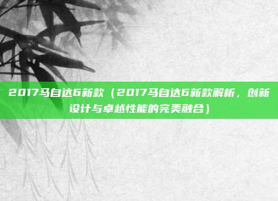 2017马自达6新款(2017马自达6新款解析,创新设计与卓越性能的完美融合)