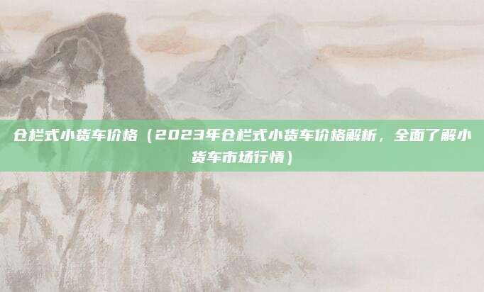 仓栏式小货车价格(2023年仓栏式小货车价格解析,全面了解小货车市场行情)