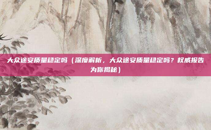 大众途安质量稳定吗(深度解析,大众途安质量稳定吗?权威报告为你揭秘)