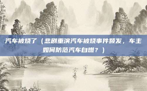 汽车被烧了(悲剧重演汽车被烧事件频发,车主如何防范汽车自燃?)