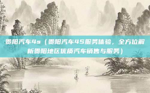 贵阳汽车4s(贵阳汽车4S服务体验,全方位解析贵阳地区优质汽车销售与服务)