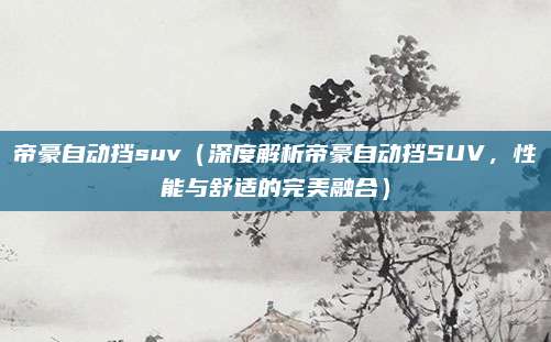 帝豪自动挡suv(深度解析帝豪自动挡SUV,性能与舒适的完美融合)