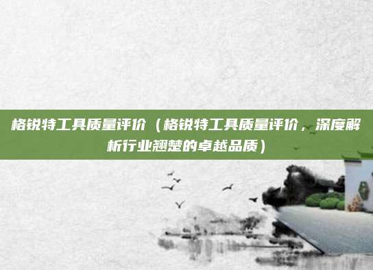 格锐特工具质量评价(格锐特工具质量评价,深度解析行业翘楚的卓越品质)