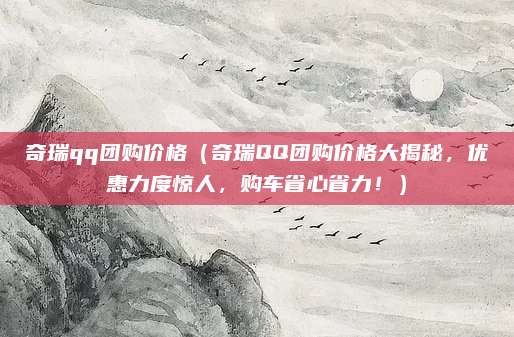 奇瑞qq团购价格(奇瑞QQ团购价格大揭秘,优惠力度惊人,购车省心省力!)