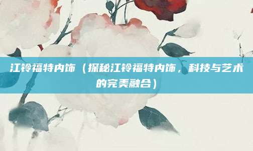 江铃福特内饰(探秘江铃福特内饰,科技与艺术的完美融合)