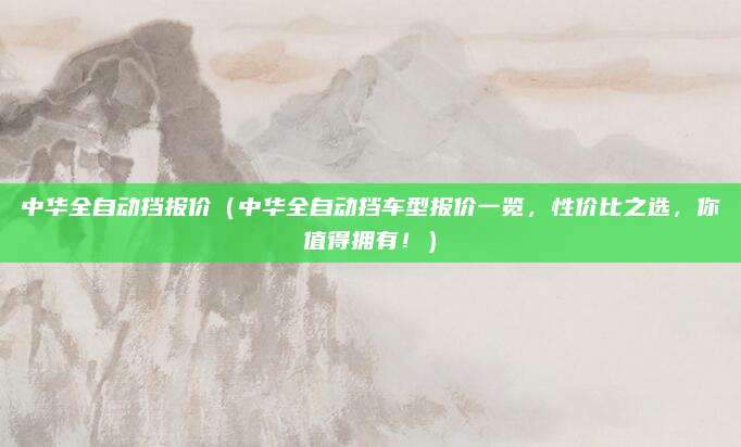 中华全自动挡报价(中华全自动挡车型报价一览,性价比之选,你值得拥有!)