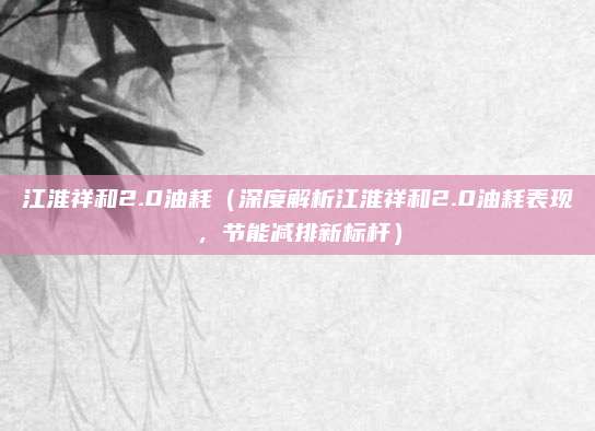 江淮祥和2.0油耗(深度解析江淮祥和2.0油耗表现,节能减排新标杆)