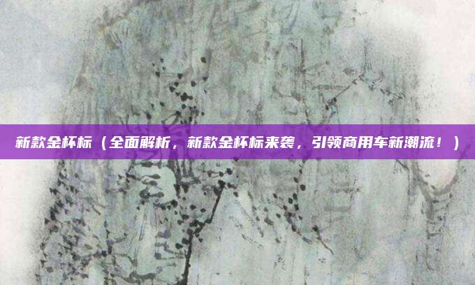 新款金杯标(全面解析,新款金杯标来袭,引领商用车新潮流!)
