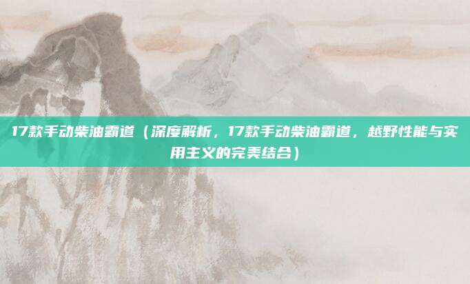 17款手动柴油霸道(深度解析,17款手动柴油霸道,越野性能与实用主义的完美结合)