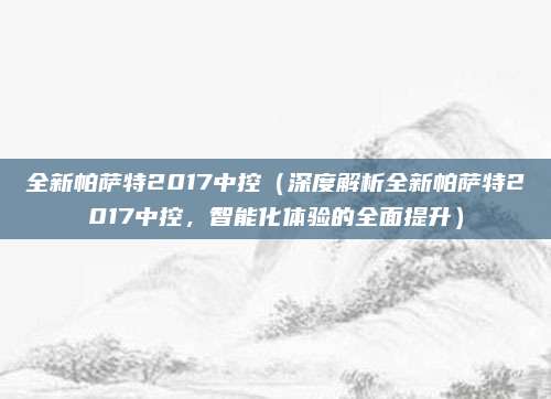 全新帕萨特2017中控(深度解析全新帕萨特2017中控,智能化体验的全面提升)