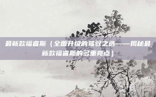 最新款福睿斯(全面升级的驾驭之选——揭秘最新款福睿斯的多重亮点)