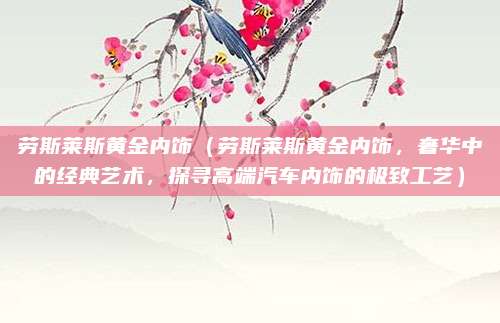 劳斯莱斯黄金内饰(劳斯莱斯黄金内饰,奢华中的经典艺术,探寻高端汽车内饰的极致工艺)