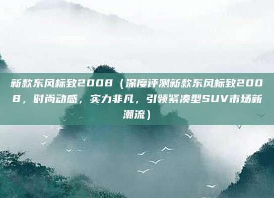 新款东风标致2008(深度评测新款东风标致2008,时尚动感,实力非凡,引领紧凑型SUV市场新潮流)