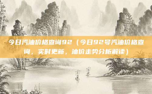 今日汽油价格查询92（今日92号汽油价格查询，实时更新，油价走势分析解读）