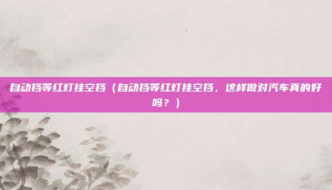 自动挡等红灯挂空挡(自动挡等红灯挂空挡,这样做对汽车真的好吗?)