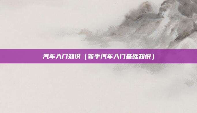 汽车入门知识(新手汽车入门基础知识)