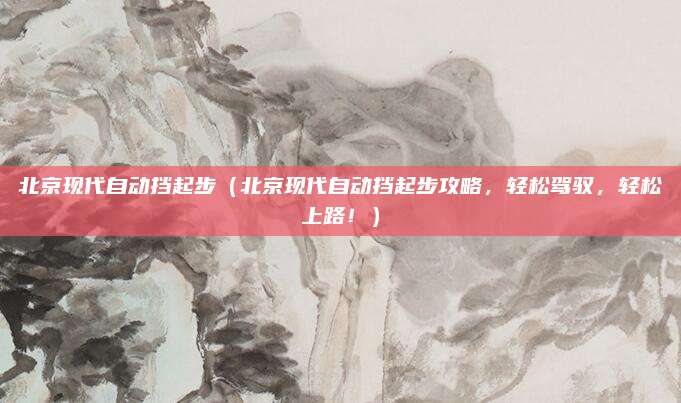 北京现代自动挡起步（北京现代自动挡起步攻略，轻松驾驭，轻松上路！）