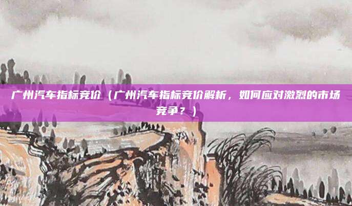 广州汽车指标竞价(广州汽车指标竞价解析,如何应对激烈的市场竞争?)