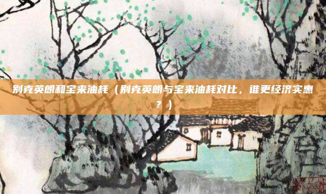 别克英朗和宝来油耗(别克英朗与宝来油耗对比,谁更经济实惠?)