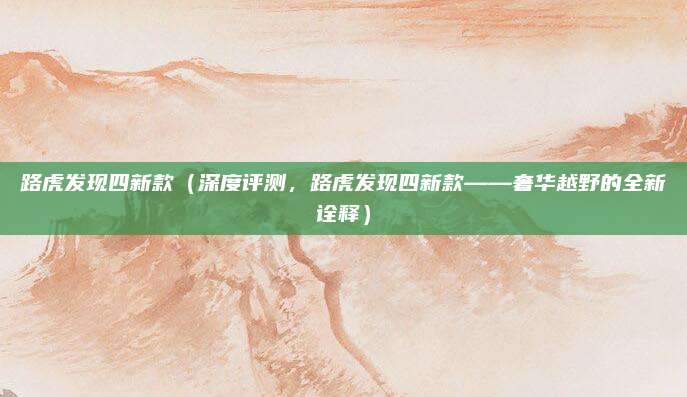 路虎发现四新款(深度评测,路虎发现四新款——奢华越野的全新诠释)