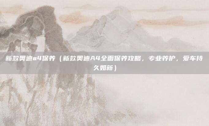 新款奥迪a4保养（新款奥迪A4全面保养攻略，专业养护，爱车持久如新）