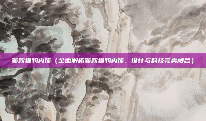 新款猎豹内饰(全面解析新款猎豹内饰,设计与科技完美融合)