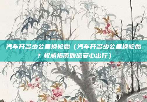 汽车开多少公里换轮胎(汽车开多少公里换轮胎?权威指南助您安心出行)