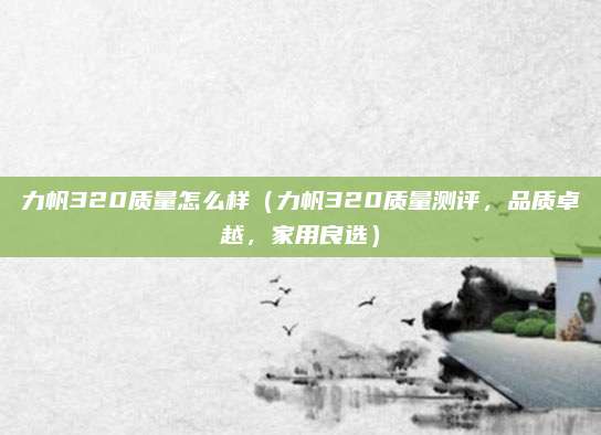 力帆320质量怎么样(力帆320质量测评,品质卓越,家用良选)