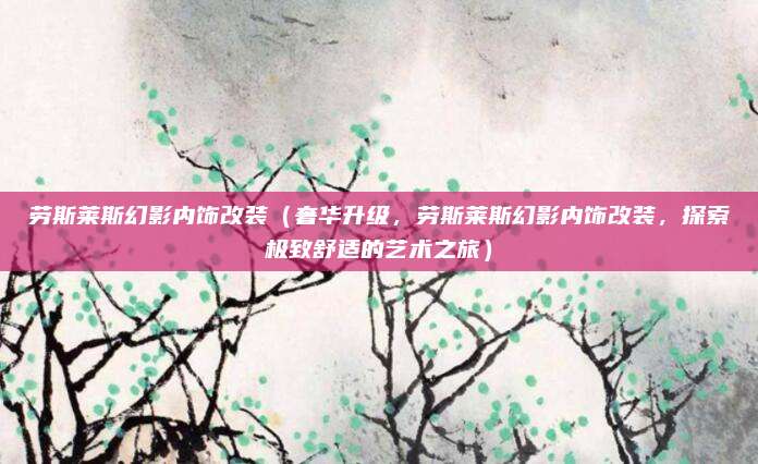 劳斯莱斯幻影内饰改装(奢华升级,劳斯莱斯幻影内饰改装,探索极致舒适的艺术之旅)