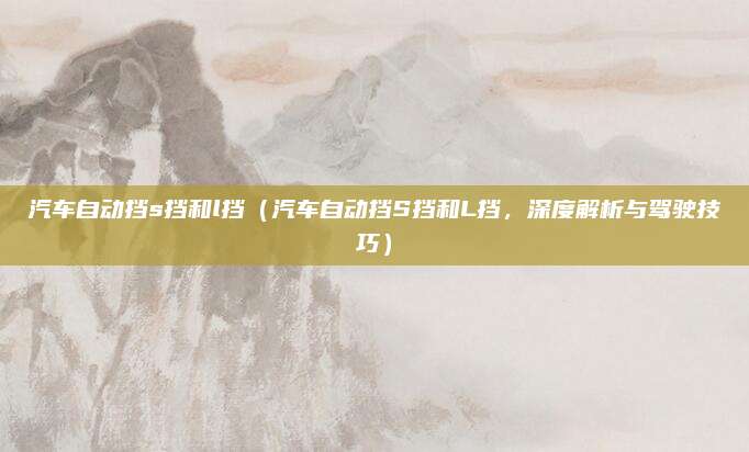 汽车自动挡s挡和l挡(汽车自动挡S挡和L挡,深度解析与驾驶技巧)