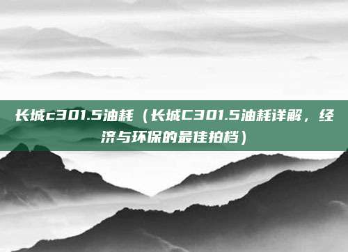 长城c301.5油耗（长城C301.5油耗详解，经济与环保的最佳拍档）
