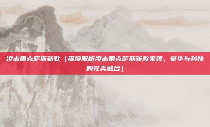 凌志雷克萨斯新款(深度解析凌志雷克萨斯新款来袭,豪华与科技的完美融合)