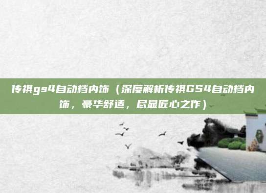 传祺gs4自动档内饰(深度解析传祺GS4自动档内饰,豪华舒适,尽显匠心之作)