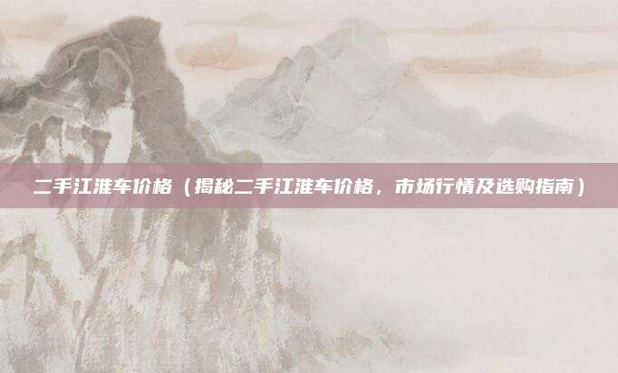 二手江淮车价格(揭秘二手江淮车价格,市场行情及选购指南)