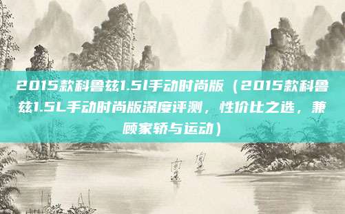 2015款科鲁兹1.5l手动时尚版(2015款科鲁兹1.5L手动时尚版深度评测,性价比之选,兼顾家轿与运动)