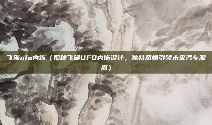 飞碟ufo内饰（揭秘飞碟UFO内饰设计，独特风格引领未来汽车潮流）