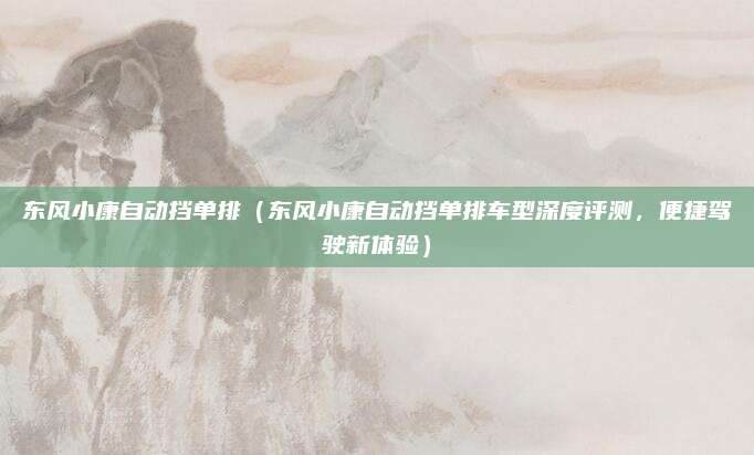 东风小康自动挡单排(东风小康自动挡单排车型深度评测,便捷驾驶新体验)