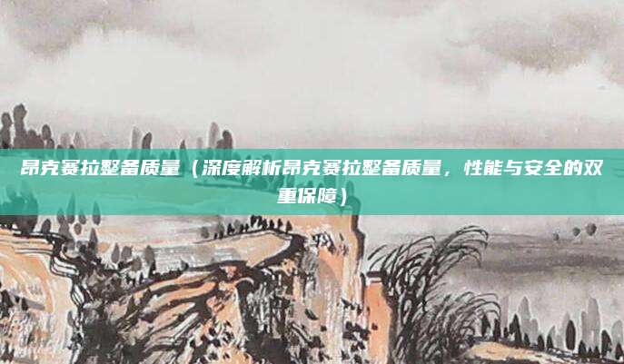 昂克赛拉整备质量(深度解析昂克赛拉整备质量,性能与安全的双重保障)