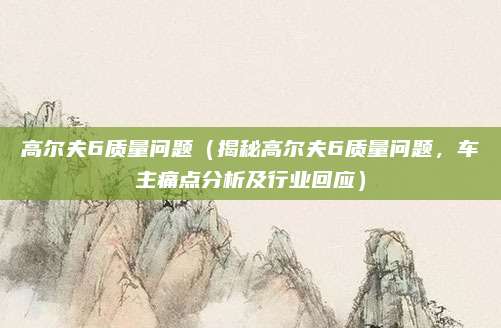 高尔夫6质量问题（揭秘高尔夫6质量问题，车主痛点分析及行业回应）