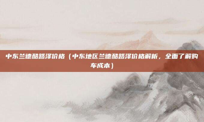 中东兰德酷路泽价格（中东地区兰德酷路泽价格解析，全面了解购车成本）