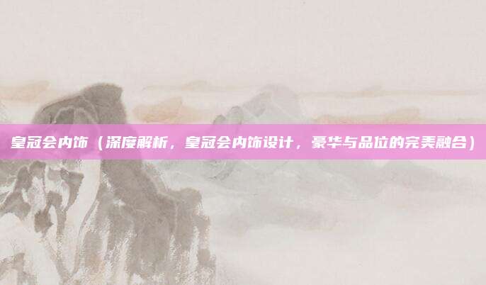 皇冠会内饰（深度解析，皇冠会内饰设计，豪华与品位的完美融合）