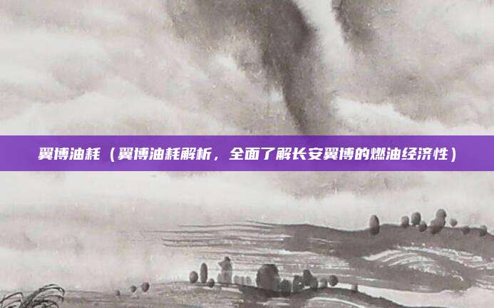 翼博油耗(翼博油耗解析,全面了解长安翼博的燃油经济性)