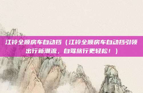 江铃全顺房车自动挡(江铃全顺房车自动挡引领出行新潮流,自驾旅行更轻松!)