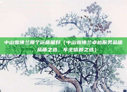 中山雪佛兰那个店质量好(中山雪佛兰卓越服务品质,品质之选,车主信赖之选)