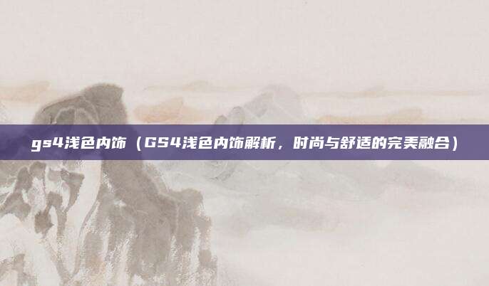 gs4浅色内饰(GS4浅色内饰解析,时尚与舒适的完美融合)